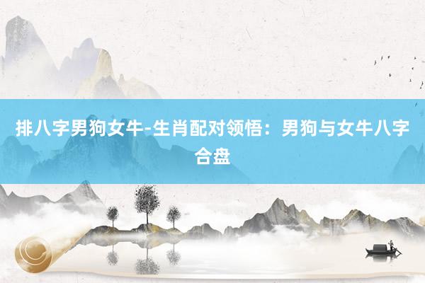 排八字男狗女牛-生肖配对领悟：男狗与女牛八字合盘